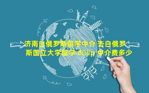 济南白俄罗斯留学中介 去白俄罗斯国立大学留学 🐵 中介费多少
